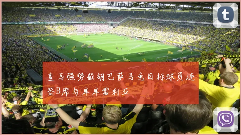 皇马强势截胡巴萨马竞目标球员连签B席与库库雷利亚