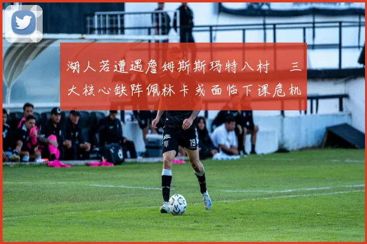 湖人若遭遇詹姆斯斯玛特八村塁三大核心缺阵佩林卡或面临下课危机