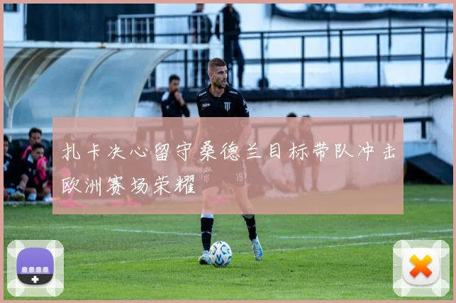 扎卡决心留守桑德兰目标带队冲击欧洲赛场荣耀