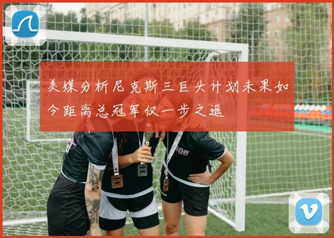 美媒分析尼克斯三巨头计划未果如今距离总冠军仅一步之遥