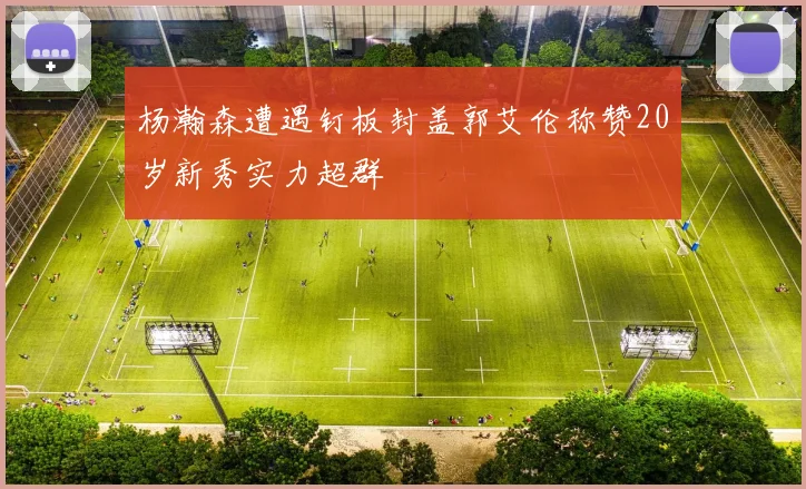 杨瀚森遭遇钉板封盖郭艾伦称赞20岁新秀实力超群