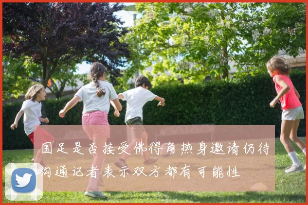 国足是否接受佛得角热身邀请仍待沟通记者表示双方都有可能性