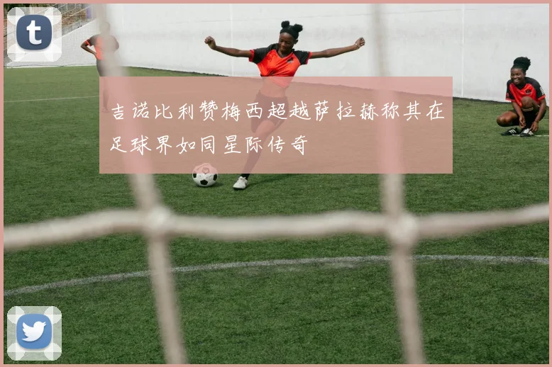 吉诺比利赞梅西超越萨拉赫称其在足球界如同星际传奇