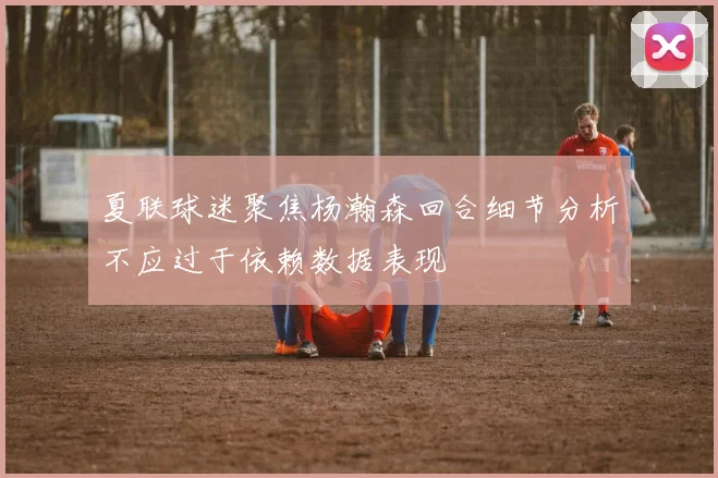 夏联球迷聚焦杨瀚森回合细节分析不应过于依赖数据表现