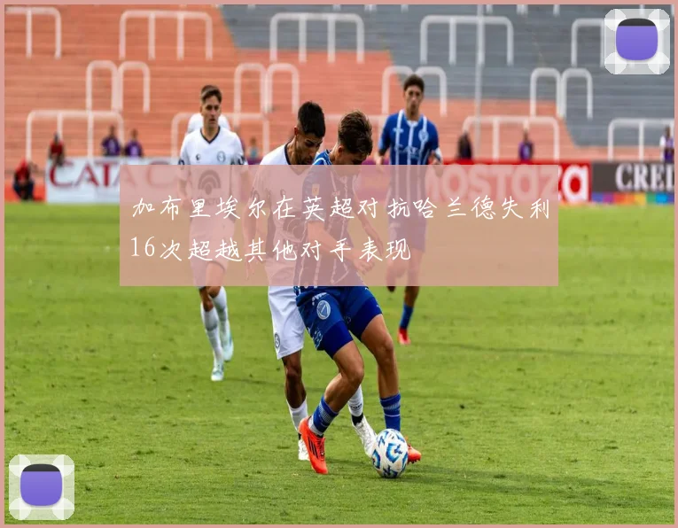 加布里埃尔在英超对抗哈兰德失利16次超越其他对手表现