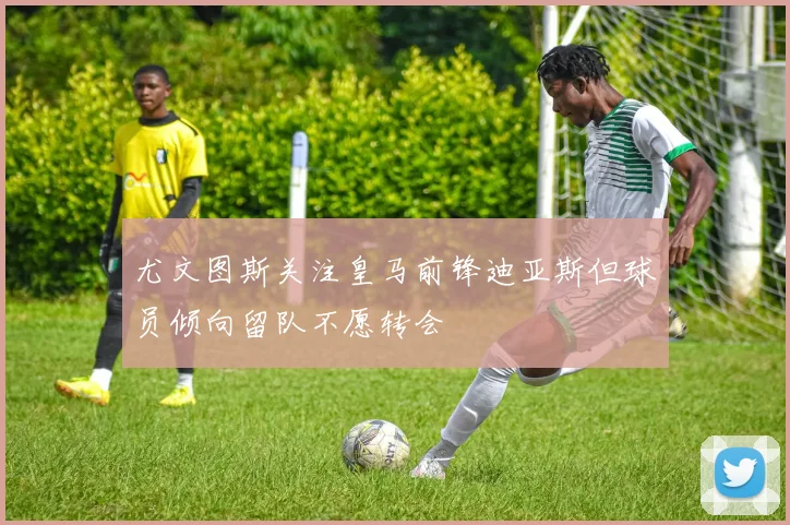 尤文图斯关注皇马前锋迪亚斯但球员倾向留队不愿转会