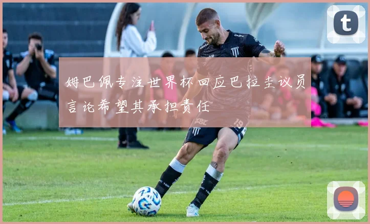姆巴佩专注世界杯回应巴拉圭议员言论希望其承担责任