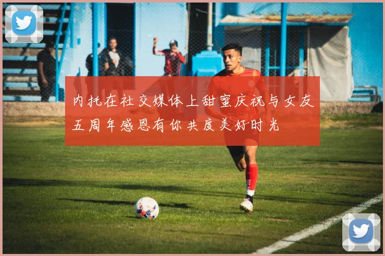 内托在社交媒体上甜蜜庆祝与女友五周年感恩有你共度美好时光