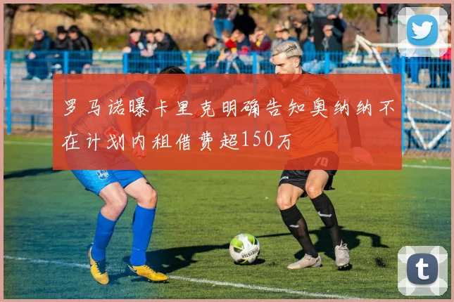 罗马诺曝卡里克明确告知奥纳纳不在计划内租借费超150万