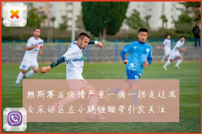 赖斯赛后伤情严重一瘸一拐走过混合采访区左小腿缠绷带引发关注
