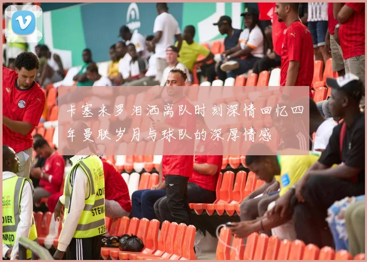 卡塞米罗泪洒离队时刻深情回忆四年曼联岁月与球队的深厚情感