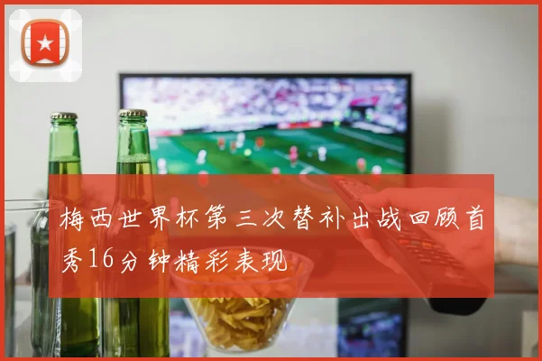 梅西世界杯第三次替补出战回顾首秀16分钟精彩表现